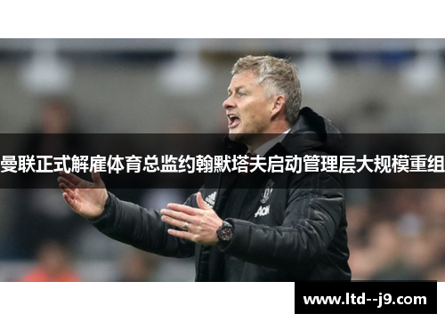 曼联正式解雇体育总监约翰默塔夫启动管理层大规模重组